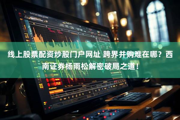线上股票配资炒股门户网址 跨界并购难在哪？西南证券杨雨松解密破局之道！