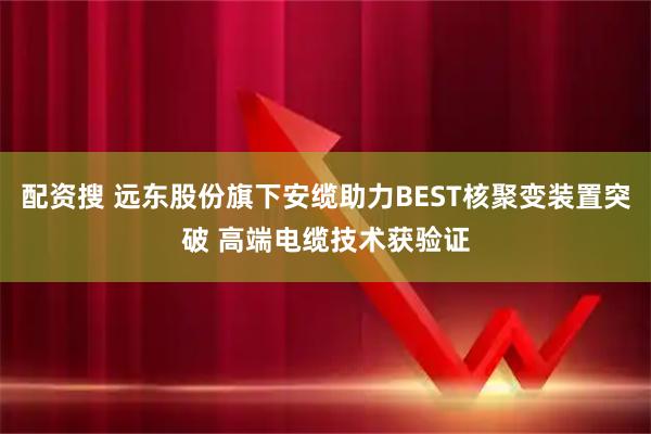 配资搜 远东股份旗下安缆助力BEST核聚变装置突破 高端电缆技术获验证