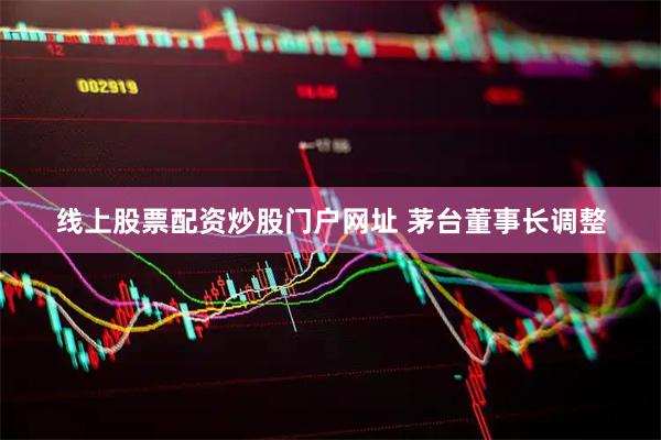 线上股票配资炒股门户网址 茅台董事长调整