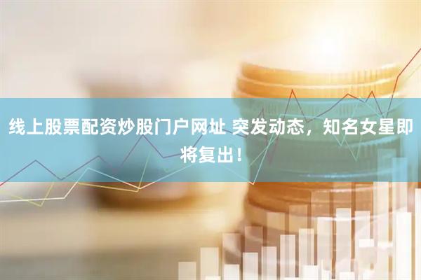 线上股票配资炒股门户网址 突发动态，知名女星即将复出！