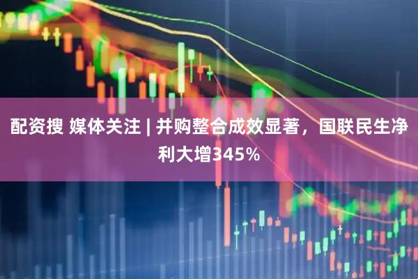 配资搜 媒体关注 | 并购整合成效显著，国联民生净利大增345%