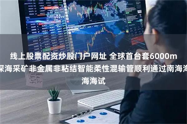 线上股票配资炒股门户网址 全球首台套6000m级深海采矿非金属非粘结智能柔性混输管顺利通过南海海试