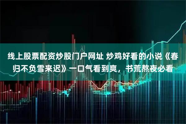 线上股票配资炒股门户网址 炒鸡好看的小说《春归不负雪来迟》一口气看到爽，书荒熬夜必看