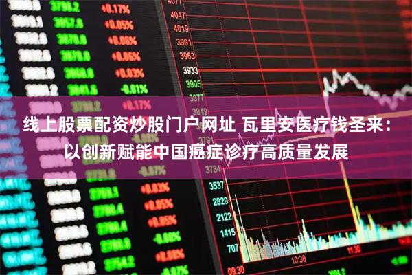 线上股票配资炒股门户网址 瓦里安医疗钱圣来：以创新赋能中国癌症诊疗高质量发展
