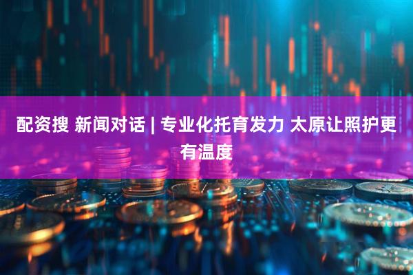 配资搜 新闻对话 | 专业化托育发力 太原让照护更有温度