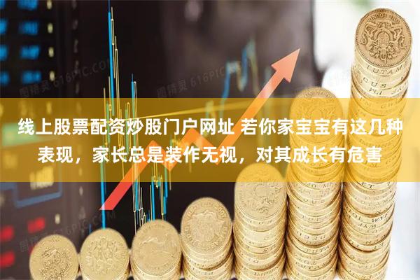 线上股票配资炒股门户网址 若你家宝宝有这几种表现，家长总是装作无视，对其成长有危害