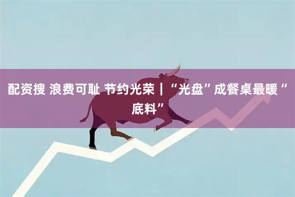 配资搜 浪费可耻 节约光荣｜“光盘”成餐桌最暖“底料”