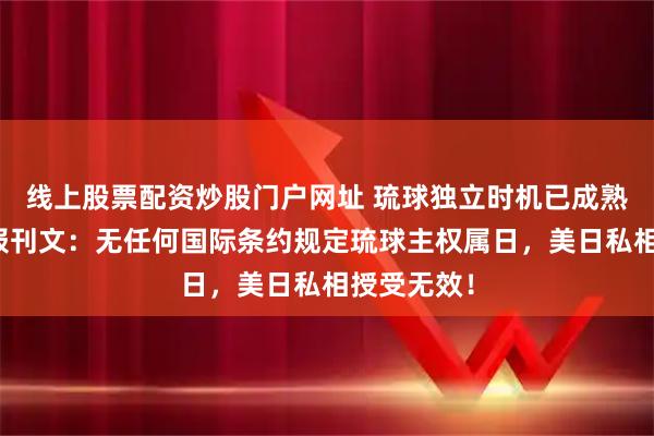 线上股票配资炒股门户网址 琉球独立时机已成熟！人民日报刊文：无任何国际条约规定琉球主权属日，美日私相授受无效！