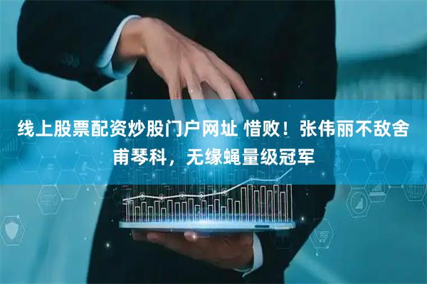 线上股票配资炒股门户网址 惜败！张伟丽不敌舍甫琴科，无缘蝇量级冠军