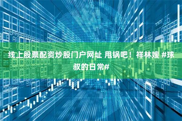 线上股票配资炒股门户网址 甩锅吧！祥林嫂 #球叔的日常#