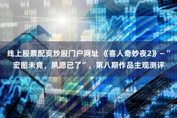 线上股票配资炒股门户网址 《喜人奇妙夜2》—“宏图未竟，夙愿已了”，第八期作品主观测评