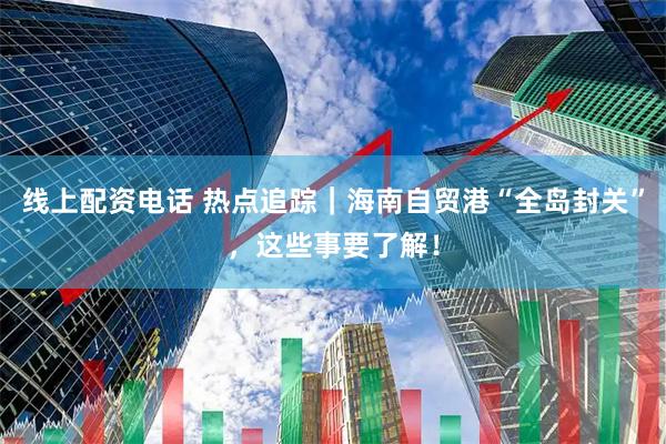 线上配资电话 热点追踪｜海南自贸港“全岛封关”，这些事要了解！