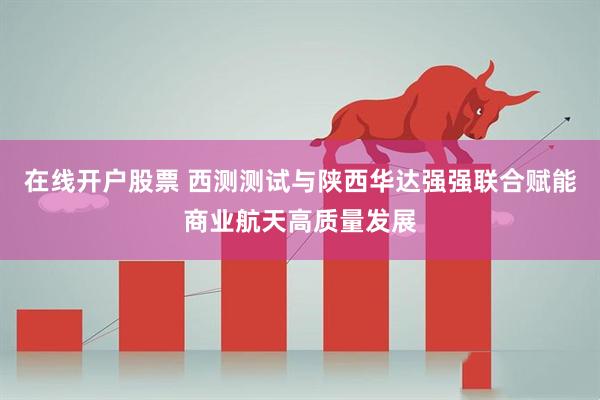 在线开户股票 西测测试与陕西华达强强联合赋能商业航天高质量发展
