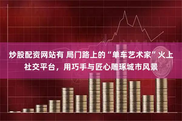 炒股配资网站有 局门路上的“单车艺术家”火上社交平台，用巧手与匠心雕琢城市风景