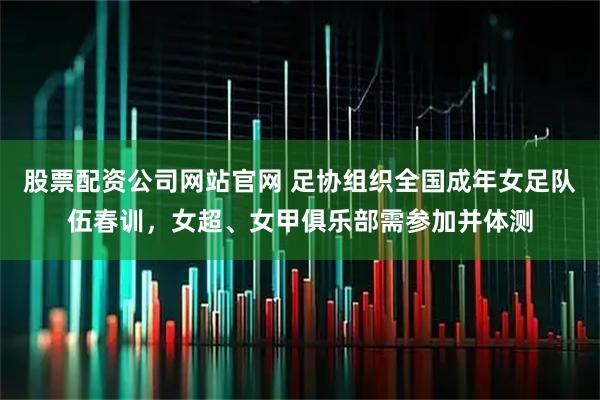 股票配资公司网站官网 足协组织全国成年女足队伍春训，女超、女甲俱乐部需参加并体测