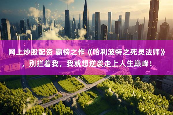 网上炒股配资 霸榜之作《哈利波特之死灵法师》，别拦着我，我就想逆袭走上人生巅峰！
