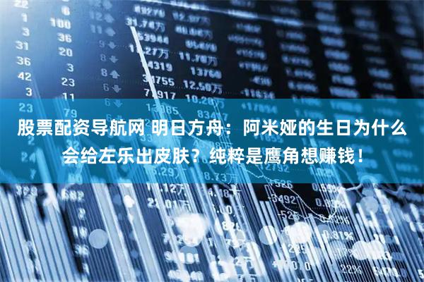 股票配资导航网 明日方舟：阿米娅的生日为什么会给左乐出皮肤？纯粹是鹰角想赚钱！