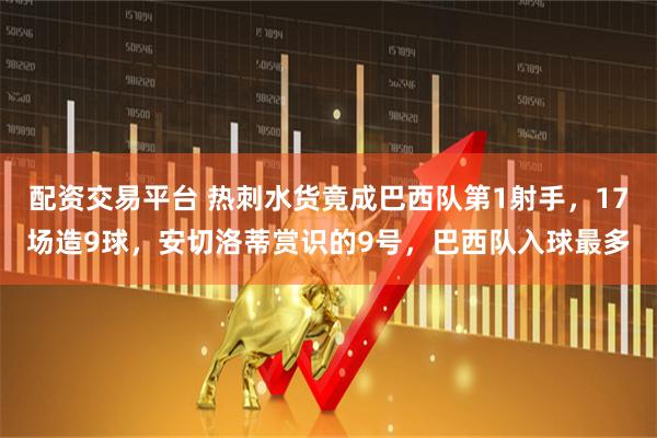 配资交易平台 热刺水货竟成巴西队第1射手，17场造9球，安切洛蒂赏识的9号，巴西队入球最多