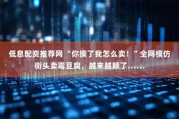 低息配资推荐网 “你摸了我怎么卖！”全网模仿街头卖霉豆腐，越来越颠了……