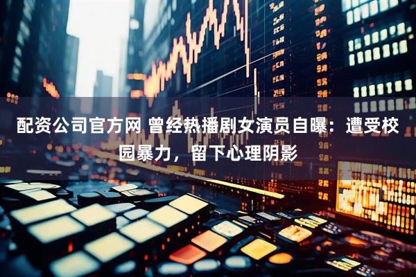 配资公司官方网 曾经热播剧女演员自曝：遭受校园暴力，留下心理阴影