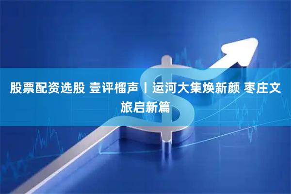 股票配资选股 壹评榴声丨运河大集焕新颜 枣庄文旅启新篇