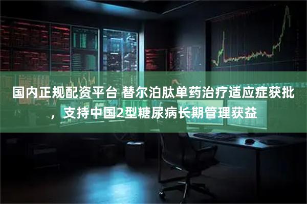 国内正规配资平台 替尔泊肽单药治疗适应症获批，支持中国2型糖尿病长期管理获益
