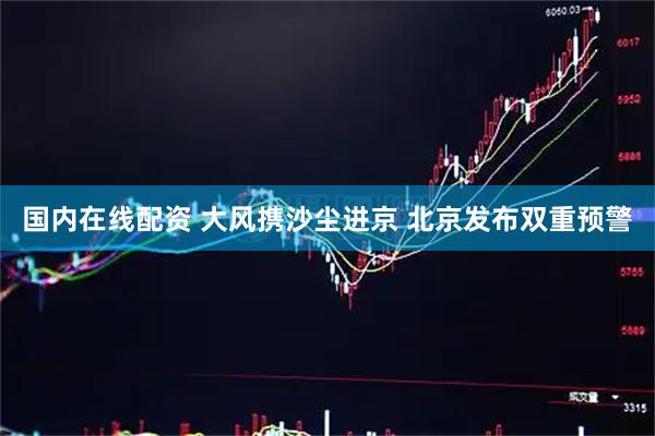 国内在线配资 大风携沙尘进京 北京发布双重预警