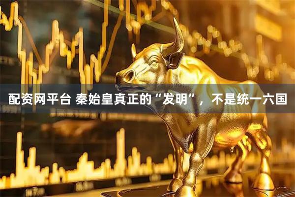 配资网平台 秦始皇真正的“发明”，不是统一六国