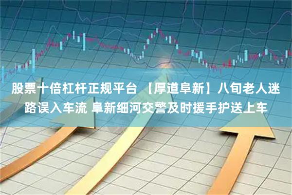股票十倍杠杆正规平台 【厚道阜新】八旬老人迷路误入车流 阜新细河交警及时援手护送上车