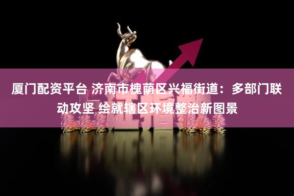 厦门配资平台 济南市槐荫区兴福街道：多部门联动攻坚 绘就辖区环境整治新图景