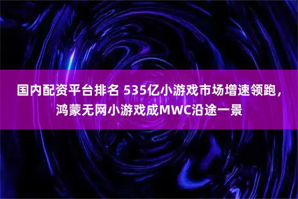 国内配资平台排名 535亿小游戏市场增速领跑，鸿蒙无网小游戏成MWC沿途一景