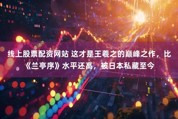 线上股票配资网站 这才是王羲之的巅峰之作，比《兰亭序》水平还高，被日本私藏至今