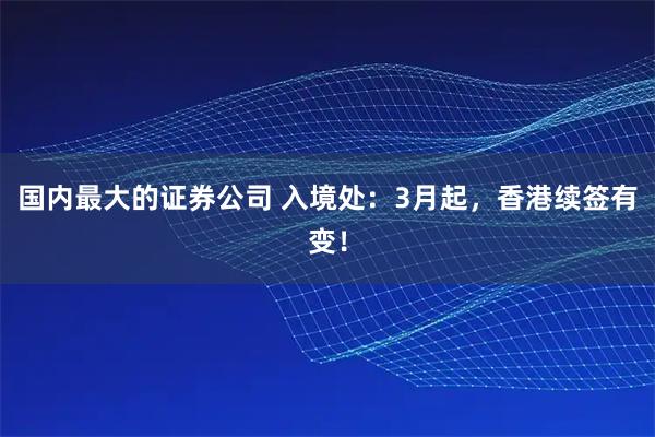 国内最大的证券公司 入境处：3月起，香港续签有变！