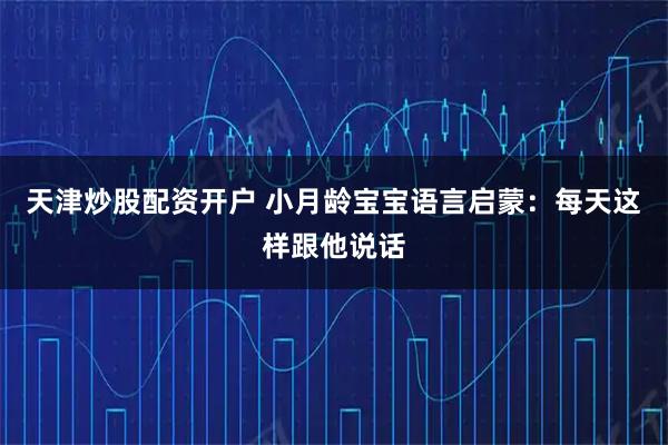 天津炒股配资开户 小月龄宝宝语言启蒙：每天这样跟他说话