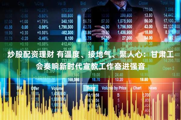 炒股配资理财 有温度、接地气、聚人心：甘肃工会奏响新时代宣教工作奋进强音