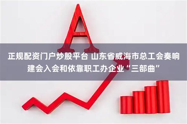 正规配资门户炒股平台 山东省威海市总工会奏响建会入会和依靠职工办企业“三部曲”