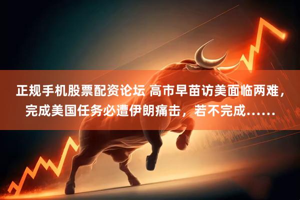 正规手机股票配资论坛 高市早苗访美面临两难，完成美国任务必遭伊朗痛击，若不完成……