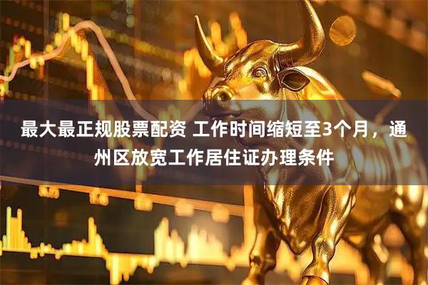 最大最正规股票配资 工作时间缩短至3个月，通州区放宽工作居住证办理条件