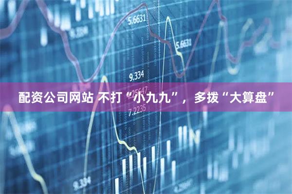 配资公司网站 不打“小九九”，多拨“大算盘”