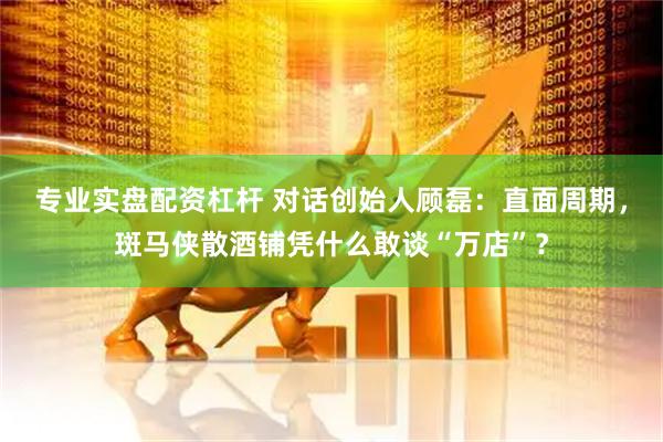 专业实盘配资杠杆 对话创始人顾磊：直面周期，斑马侠散酒铺凭什么敢谈“万店”？