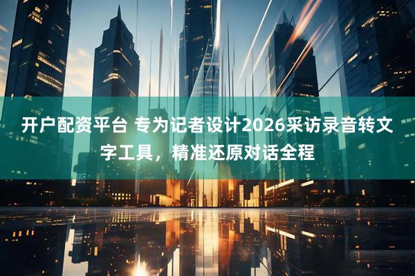 开户配资平台 专为记者设计2026采访录音转文字工具，精准还原对话全程