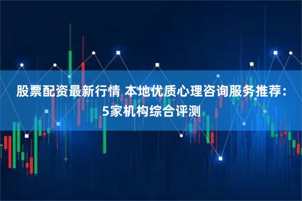 股票配资最新行情 本地优质心理咨询服务推荐：5家机构综合评测