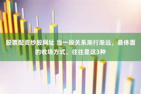 股票配资炒股网址 当一段关系渐行渐远，最体面的收场方式，往往是这3种