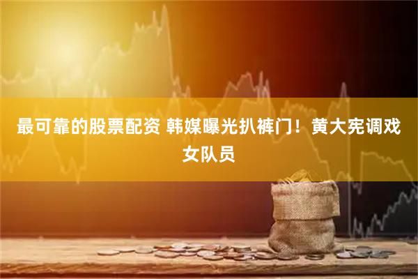 最可靠的股票配资 韩媒曝光扒裤门！黄大宪调戏女队员