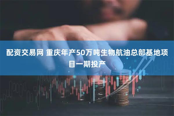 配资交易网 重庆年产50万吨生物航油总部基地项目一期投产