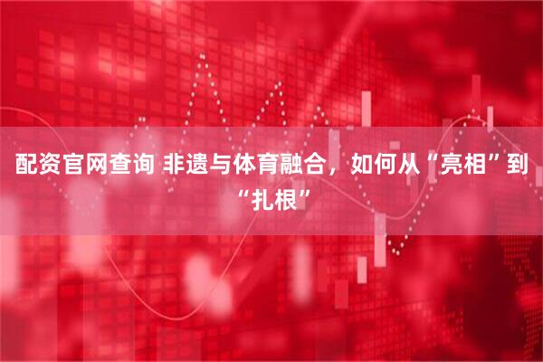配资官网查询 非遗与体育融合，如何从“亮相”到“扎根”